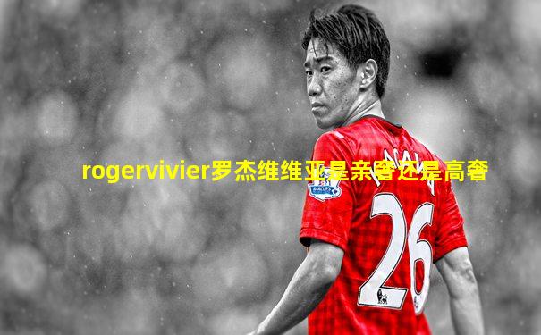 rogervivier罗杰维维亚是亲奢还是高奢