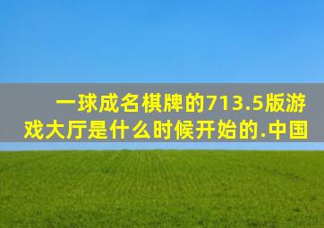 一球成名棋牌的713.5版游戏大厅是什么时候开始的.中国