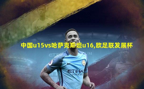 中国u15vs哈萨克斯坦u16,欧足联发展杯