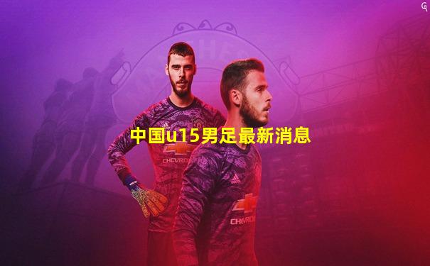 中国u15男足最新消息
