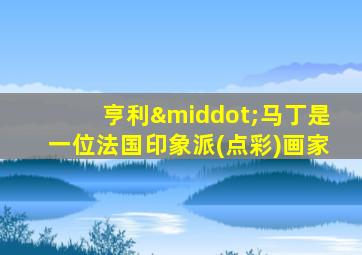 亨利·马丁是一位法国印象派(点彩)画家