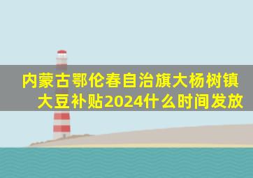 内蒙古鄂伦春自治旗大杨树镇大豆补贴2024什么时间发放