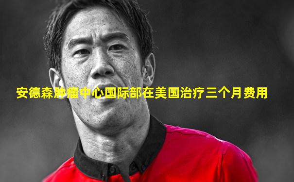 安德森肿瘤中心国际部在美国治疗三个月费用