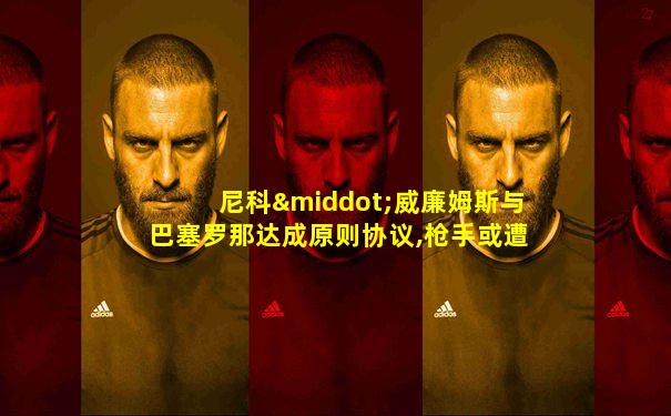 尼科·威廉姆斯与巴塞罗那达成原则协议,枪手或遭打击