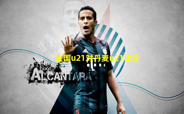 法国u21对丹麦u21比分