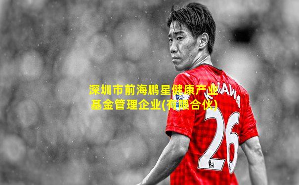 深圳市前海鹏星健康产业基金管理企业(有限合伙)