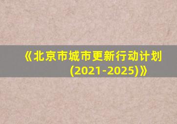 《北京市城市更新行动计划(2021-2025)》