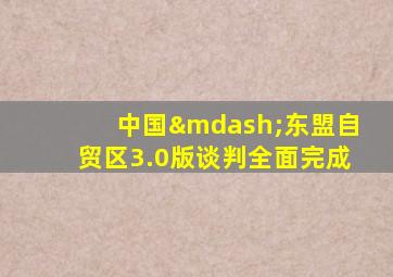 中国—东盟自贸区3.0版谈判全面完成