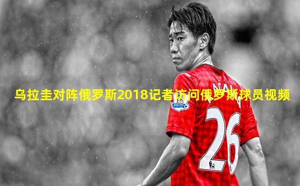 乌拉圭对阵俄罗斯2018记者访问俄罗斯球员视频