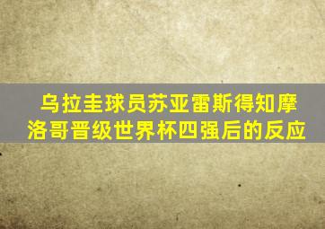 乌拉圭球员苏亚雷斯得知摩洛哥晋级世界杯四强后的反应