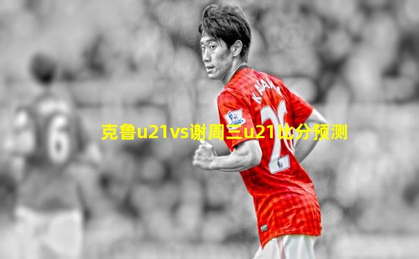 克鲁u21vs谢周三u21比分预测