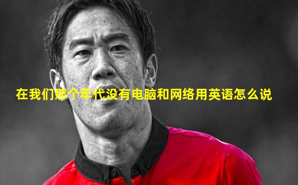 在我们那个年代没有电脑和网络用英语怎么说