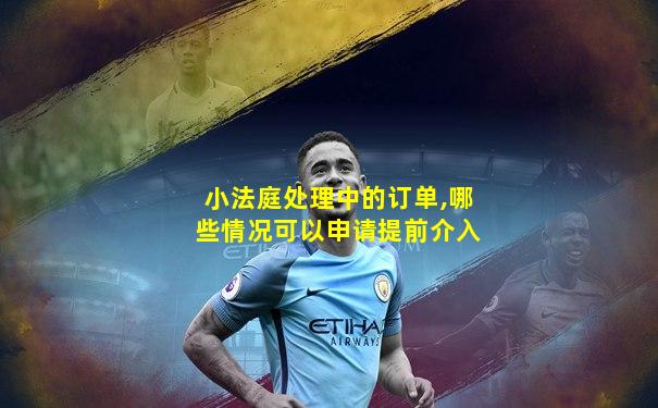 小法庭处理中的订单,哪些情况可以申请提前介入