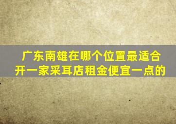 广东南雄在哪个位置最适合开一家采耳店租金便宜一点的