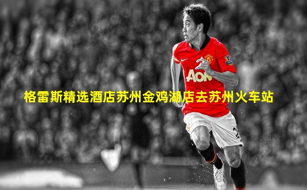 格雷斯精选酒店苏州金鸡湖店去苏州火车站