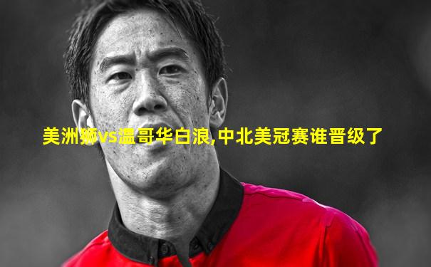 美洲狮vs温哥华白浪,中北美冠赛谁晋级了