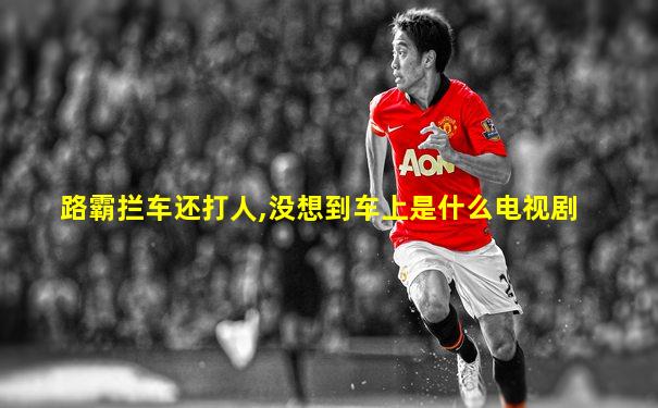 路霸拦车还打人,没想到车上是什么电视剧