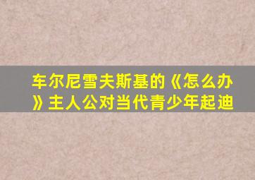 车尔尼雪夫斯基的《怎么办》主人公对当代青少年起迪