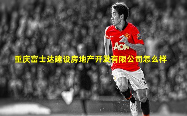 重庆富士达建设房地产开发有限公司怎么样