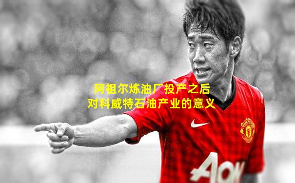 阿祖尔炼油厂投产之后对科威特石油产业的意义